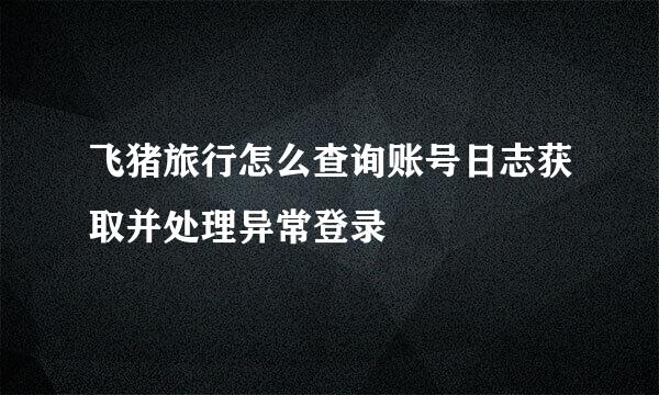 飞猪旅行怎么查询账号日志获取并处理异常登录