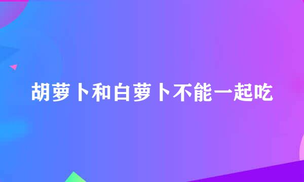 胡萝卜和白萝卜不能一起吃