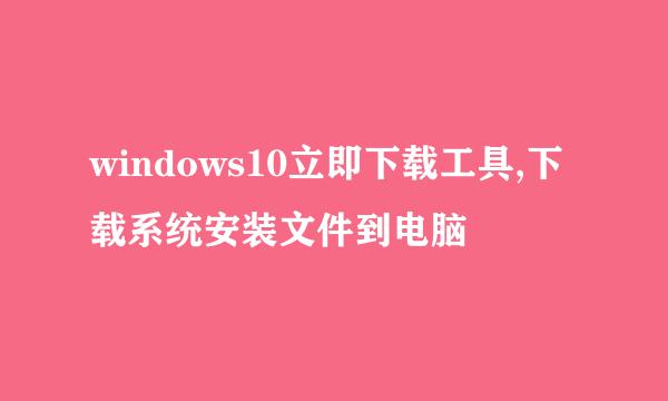 windows10立即下载工具,下载系统安装文件到电脑