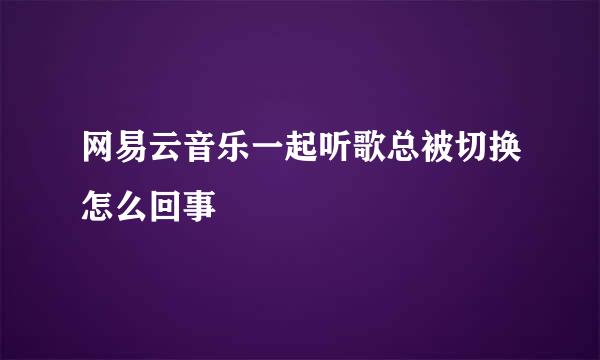 网易云音乐一起听歌总被切换怎么回事