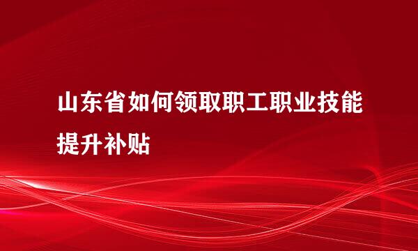 山东省如何领取职工职业技能提升补贴