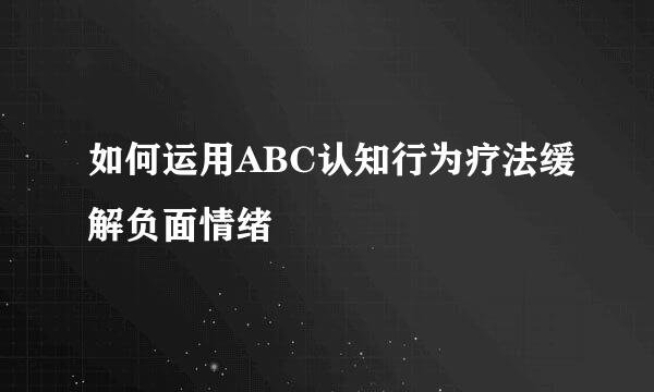 如何运用ABC认知行为疗法缓解负面情绪