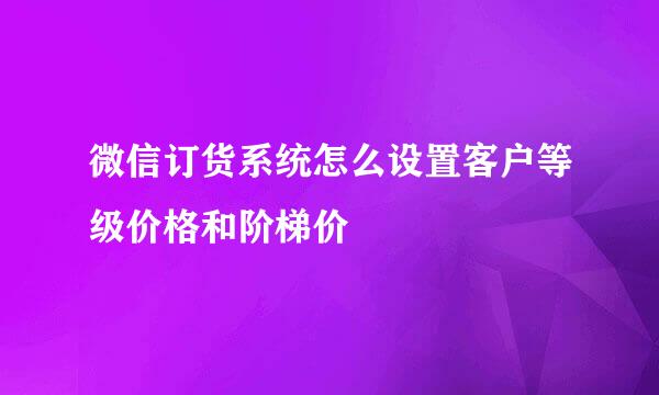 微信订货系统怎么设置客户等级价格和阶梯价