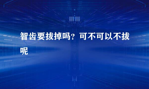 智齿要拔掉吗？可不可以不拔呢