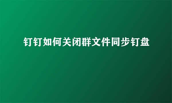 钉钉如何关闭群文件同步钉盘