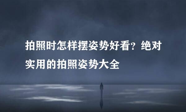 拍照时怎样摆姿势好看？绝对实用的拍照姿势大全