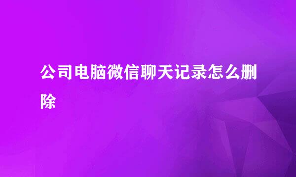 公司电脑微信聊天记录怎么删除