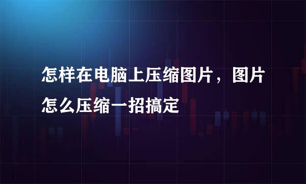 怎样在电脑上压缩图片，图片怎么压缩一招搞定