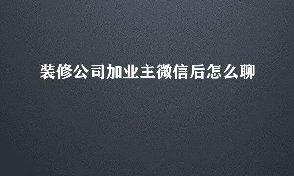装修公司加业主微信后怎么聊