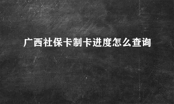 广西社保卡制卡进度怎么查询