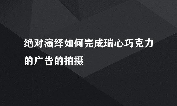 绝对演绎如何完成瑞心巧克力的广告的拍摄