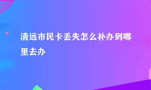 清远市民卡丢失怎么补办到哪里去办