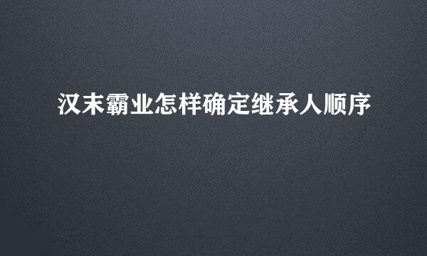 汉末霸业怎样确定继承人顺序