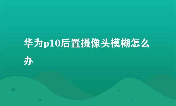 华为p10后置摄像头模糊怎么办