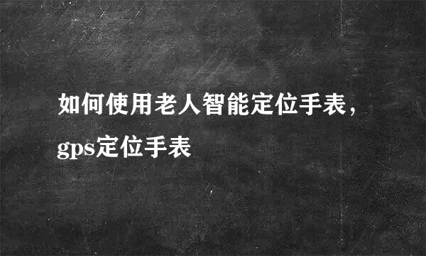 如何使用老人智能定位手表，gps定位手表