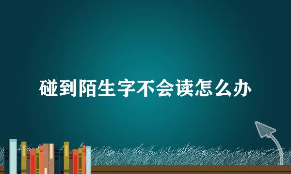 碰到陌生字不会读怎么办