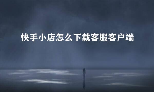快手小店怎么下载客服客户端