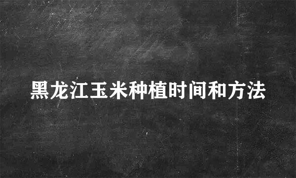 黑龙江玉米种植时间和方法