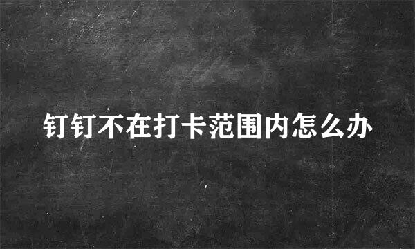 钉钉不在打卡范围内怎么办