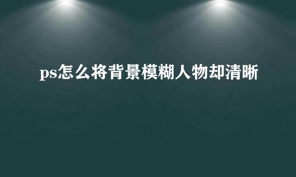 ps怎么将背景模糊人物却清晰