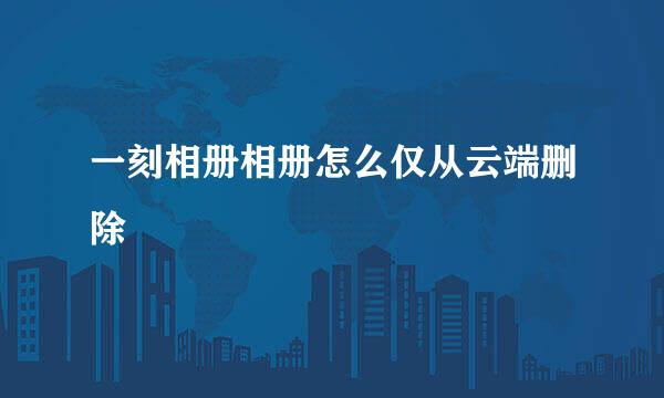 一刻相册相册怎么仅从云端删除