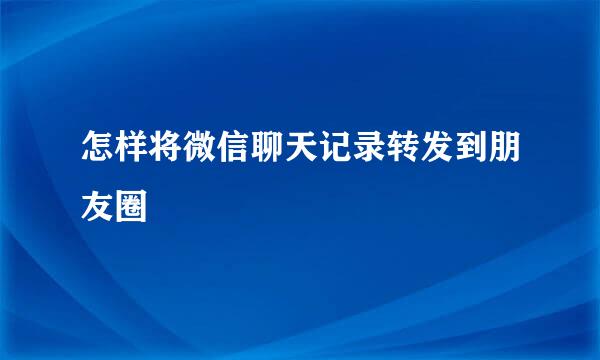 怎样将微信聊天记录转发到朋友圈