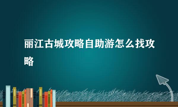 丽江古城攻略自助游怎么找攻略