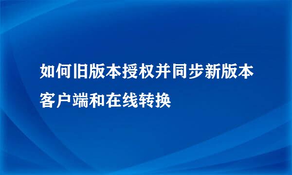 如何旧版本授权并同步新版本客户端和在线转换