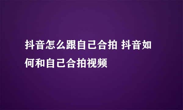 抖音怎么跟自己合拍 抖音如何和自己合拍视频