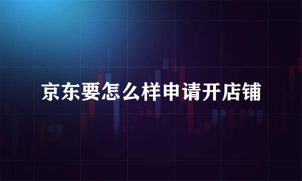 京东要怎么样申请开店铺