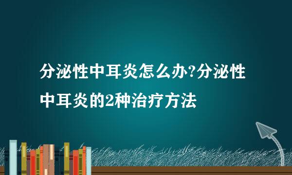 分泌性中耳炎怎么办?分泌性中耳炎的2种治疗方法