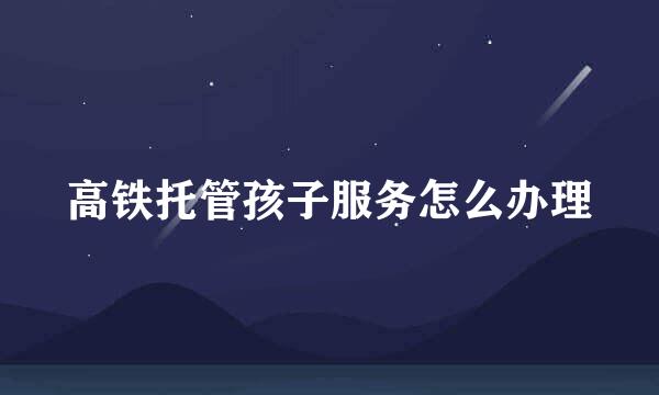 高铁托管孩子服务怎么办理