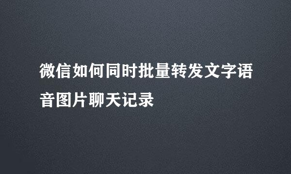 微信如何同时批量转发文字语音图片聊天记录