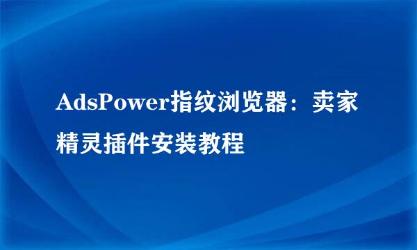 AdsPower指纹浏览器：卖家精灵插件安装教程