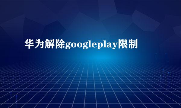 华为解除googleplay限制