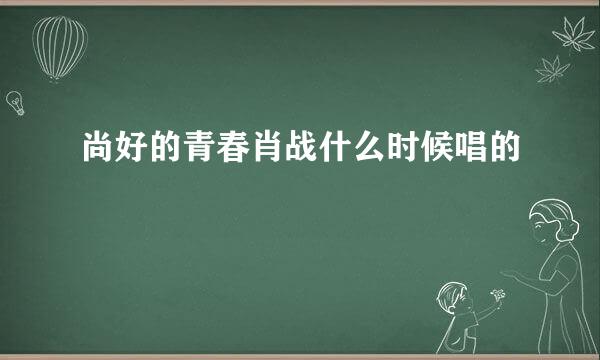 尚好的青春肖战什么时候唱的