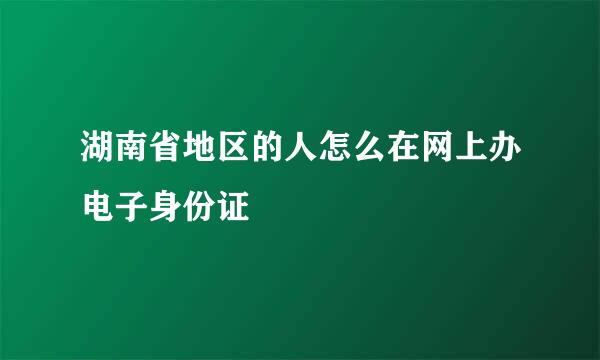 湖南省地区的人怎么在网上办电子身份证