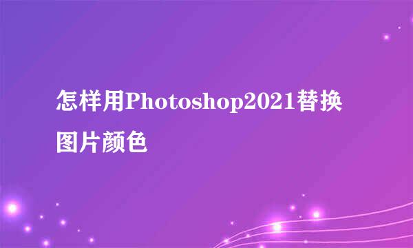 怎样用Photoshop2021替换图片颜色