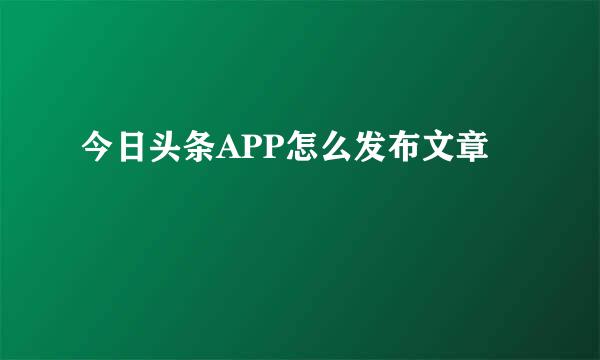 今日头条APP怎么发布文章