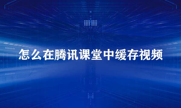 怎么在腾讯课堂中缓存视频