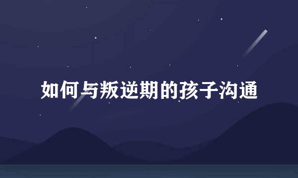 如何与叛逆期的孩子沟通