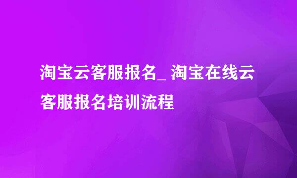 淘宝云客服报名_ 淘宝在线云客服报名培训流程
