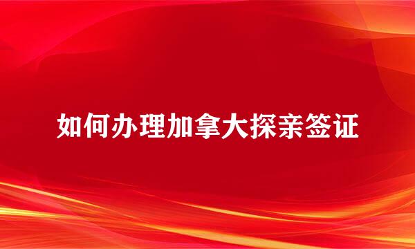 如何办理加拿大探亲签证