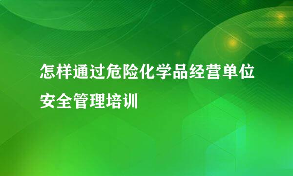 怎样通过危险化学品经营单位安全管理培训
