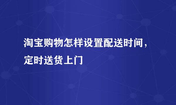 淘宝购物怎样设置配送时间，定时送货上门