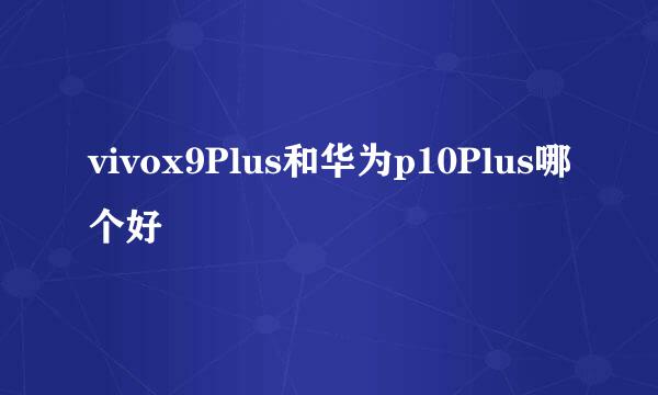 vivox9Plus和华为p10Plus哪个好