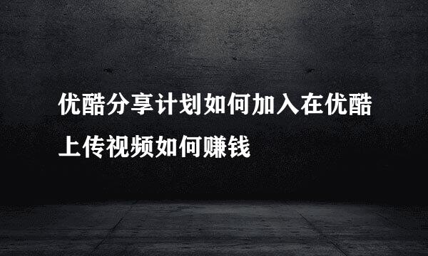 优酷分享计划如何加入在优酷上传视频如何赚钱