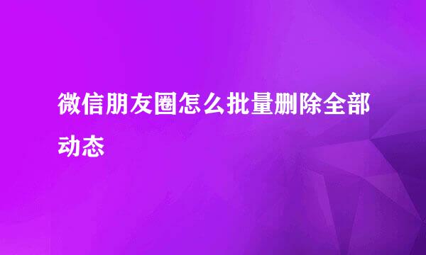 微信朋友圈怎么批量删除全部动态
