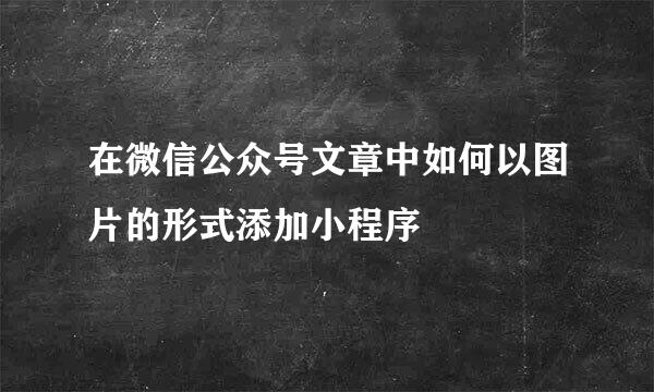 在微信公众号文章中如何以图片的形式添加小程序