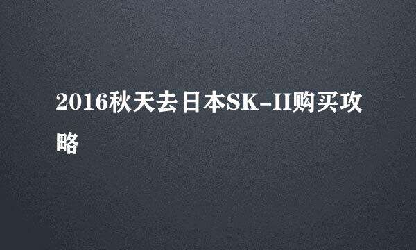 2016秋天去日本SK-II购买攻略